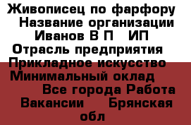 Живописец по фарфору › Название организации ­ Иванов В.П., ИП › Отрасль предприятия ­ Прикладное искусство › Минимальный оклад ­ 30 000 - Все города Работа » Вакансии   . Брянская обл.